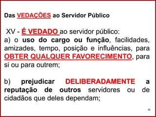 Professora Amanda Almozara
66
Das VEDAÇÕES ao Servidor Público
XV - É VEDADO ao servidor público:
a) o uso do cargo ou função, facilidades,
amizades, tempo, posição e influências, para
OBTER QUALQUER FAVORECIMENTO, para
si ou para outrem;
b) prejudicar DELIBERADAMENTE a
reputação de outros servidores ou de
cidadãos que deles dependam;
 