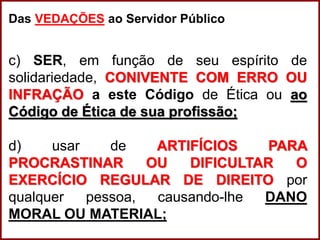 Professora Amanda Almozara
Das VEDAÇÕES ao Servidor Público
c) SER, em função de seu espírito de
solidariedade, CONIVENTE COM ERRO OU
INFRAÇÃO a este Código de Ética ou ao
Código de Ética de sua profissão;
d) usar de ARTIFÍCIOS PARA
PROCRASTINAR OU DIFICULTAR O
EXERCÍCIO REGULAR DE DIREITO por
qualquer pessoa, causando-lhe DANO
MORAL OU MATERIAL;
 