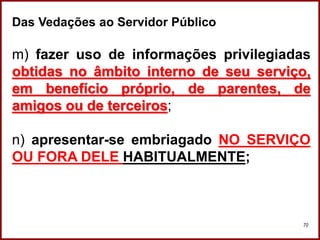 Professora Amanda Almozara
70
Das Vedações ao Servidor Público
m) fazer uso de informações privilegiadas
obtidas no âmbito interno de seu serviço,
em benefício próprio, de parentes, de
amigos ou de terceiros;
n) apresentar-se embriagado NO SERVIÇO
OU FORA DELE HABITUALMENTE;
 