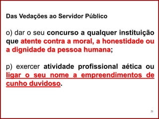 Professora Amanda Almozara
71
Das Vedações ao Servidor Público
o) dar o seu concurso a qualquer instituição
que atente contra a moral, a honestidade ou
a dignidade da pessoa humana;
p) exercer atividade profissional aética ou
ligar o seu nome a empreendimentos de
cunho duvidoso.
 