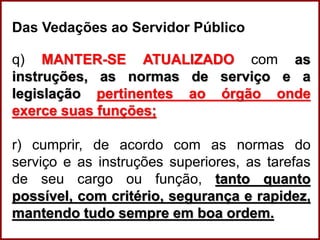 Professora Amanda Almozara
Das Vedações ao Servidor Público
q) MANTER-SE ATUALIZADO com as
instruções, as normas de serviço e a
legislação pertinentes ao órgão onde
exerce suas funções;
r) cumprir, de acordo com as normas do
serviço e as instruções superiores, as tarefas
de seu cargo ou função, tanto quanto
possível, com critério, segurança e rapidez,
mantendo tudo sempre em boa ordem.
 