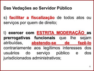 Professora Amanda Almozara
73
Das Vedações ao Servidor Público
s) facilitar a fiscalização de todos atos ou
serviços por quem de direito;
t) exercer com ESTRITA MODERAÇÃO as
prerrogativas funcionais que lhe sejam
atribuídas, abstendo-se de fazê-lo
contrariamente aos legítimos interesses dos
usuários do serviço público e dos
jurisdicionados administrativos;
 