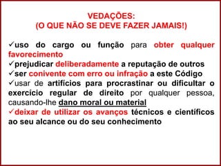 Professora Amanda Almozara
VEDAÇÕES:
(O QUE NÃO SE DEVE FAZER JAMAIS!)
uso do cargo ou função para obter qualquer
favorecimento
prejudicar deliberadamente a reputação de outros
ser conivente com erro ou infração a este Código
usar de artifícios para procrastinar ou dificultar o
exercício regular de direito por qualquer pessoa,
causando-lhe dano moral ou material
deixar de utilizar os avanços técnicos e científicos
ao seu alcance ou do seu conhecimento
 