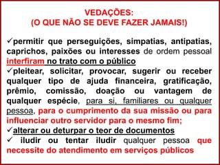 Professora Amanda Almozara
VEDAÇÕES:
(O QUE NÃO SE DEVE FAZER JAMAIS!)
permitir que perseguições, simpatias, antipatias,
caprichos, paixões ou interesses de ordem pessoal
interfiram no trato com o público
pleitear, solicitar, provocar, sugerir ou receber
qualquer tipo de ajuda financeira, gratificação,
prêmio, comissão, doação ou vantagem de
qualquer espécie, para si, familiares ou qualquer
pessoa, para o cumprimento da sua missão ou para
influenciar outro servidor para o mesmo fim;
alterar ou deturpar o teor de documentos
 iludir ou tentar iludir qualquer pessoa que
necessite do atendimento em serviços públicos
 