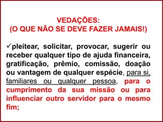 Professora Amanda Almozara
VEDAÇÕES:
(O QUE NÃO SE DEVE FAZER JAMAIS!)
pleitear, solicitar, provocar, sugerir ou
receber qualquer tipo de ajuda financeira,
gratificação, prêmio, comissão, doação
ou vantagem de qualquer espécie, para si,
familiares ou qualquer pessoa, para o
cumprimento da sua missão ou para
influenciar outro servidor para o mesmo
fim;
 