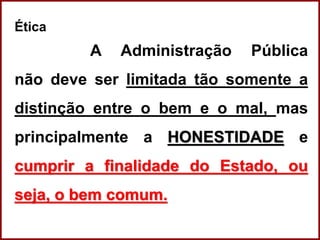 Professora Amanda Almozara
Ética
A Administração Pública
não deve ser limitada tão somente a
distinção entre o bem e o mal, mas
principalmente a HONESTIDADE e
cumprir a finalidade do Estado, ou
seja, o bem comum.
 