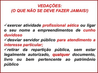 Professora Amanda Almozara
VEDAÇÕES:
(O QUE NÃO SE DEVE FAZER JAMAIS!)
exercer atividade profissional aética ou ligar
o seu nome a empreendimentos de cunho
duvidoso
desviar servidor público para atendimento a
interesse particular;
retirar da repartição pública, sem estar
legalmente autorizado, qualquer documento,
livro ou bem pertencente ao patrimônio
público
 
