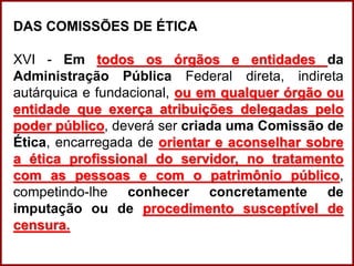 Professora Amanda Almozara
DAS COMISSÕES DE ÉTICA
XVI - Em todos os órgãos e entidades da
Administração Pública Federal direta, indireta
autárquica e fundacional, ou em qualquer órgão ou
entidade que exerça atribuições delegadas pelo
poder público, deverá ser criada uma Comissão de
Ética, encarregada de orientar e aconselhar sobre
a ética profissional do servidor, no tratamento
com as pessoas e com o patrimônio público,
competindo-lhe conhecer concretamente de
imputação ou de procedimento susceptível de
censura.
 