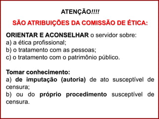 Professora Amanda Almozara
ATENÇÃO!!!!
SÃO ATRIBUIÇÕES DA COMISSÃO DE ÉTICA:
ORIENTAR E ACONSELHAR o servidor sobre:
a) a ética profissional;
b) o tratamento com as pessoas;
c) o tratamento com o patrimônio público.
Tomar conhecimento:
a) de imputação (autoria) de ato susceptível de
censura;
b) ou do próprio procedimento susceptível de
censura.
 