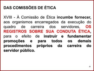 Professora Amanda Almozara
84
DAS COMISSÕES DE ÉTICA
XVIII - À Comissão de Ética incumbe fornecer,
aos organismos encarregados da execução do
quadro de carreira dos servidores, OS
REGISTROS SOBRE SUA CONDUTA ÉTICA,
para o efeito de instruir e fundamentar
promoções e para todos os demais
procedimentos próprios da carreira do
servidor público.
 