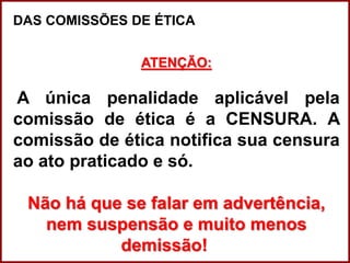 Professora Amanda Almozara
DAS COMISSÕES DE ÉTICA
ATENÇÃO:
A única penalidade aplicável pela
comissão de ética é a CENSURA. A
comissão de ética notifica sua censura
ao ato praticado e só.
Não há que se falar em advertência,
nem suspensão e muito menos
demissão!
 