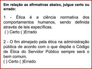 Em relação as afirmativas abaixo, julgue certo ou
errado:
1 - Ética é a ciência normativa dos
comportamentos humanos, sendo definida
através de leis específicas.
( ) Certo ( )Errado
2 - O fim almejado pela ética na administração
pública de acordo com o que dispõe o Código
de Ética do Servidor Público sempre será o
bem comum.
( ) Certo ( )Errado
 