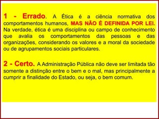 1 - Errado. A Ética é a ciência normativa dos
comportamentos humanos, MAS NÃO É DEFINIDA POR LEI.
Na verdade, ética é uma disciplina ou campo de conhecimento
que avalia os comportamentos das pessoas e das
organizações, considerando os valores e a moral da sociedade
ou de agrupamentos sociais particulares.
2 - Certo. A Administração Pública não deve ser limitada tão
somente a distinção entre o bem e o mal, mas principalmente a
cumprir a finalidade do Estado, ou seja, o bem comum.
 
