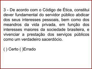 3 - De acordo com o Código de Ética, constitui
dever fundamental do servidor público abdicar
dos seus interesses pessoais, bem como dos
meandros da vida privada, em função dos
interesses maiores da sociedade brasileira, e
vivenciar a prestação dos serviços públicos
como um verdadeiro sacerdócio.
( ) Certo ( )Errado
 