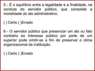 5 - É o equilíbrio entre a legalidade e a finalidade, na
conduta do servidor público, que consolida a
moralidade do ato administrativo.
( ) Certo ( )Errado
6 - O servidor público que presenciar um ato ou fato
contrário ao interesse público por parte de um
superior pode omitir-se a fim de preservar o clima
organizacional da instituição.
( ) Certo ( )Errado
 