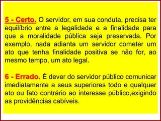 5 - Certo. O servidor, em sua conduta, precisa ter
equilíbrio entre a legalidade e a finalidade para
que a moralidade pública seja preservada. Por
exemplo, nada adianta um servidor cometer um
ato que tenha finalidade positiva se não for, ao
mesmo tempo, um ato legal.
6 - Errado. É dever do servidor público comunicar
imediatamente a seus superiores todo e qualquer
ato ou fato contrário ao interesse público,exigindo
as providências cabíveis.
 