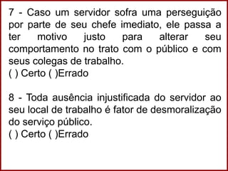 7 - Caso um servidor sofra uma perseguição
por parte de seu chefe imediato, ele passa a
ter motivo justo para alterar seu
comportamento no trato com o público e com
seus colegas de trabalho.
( ) Certo ( )Errado
8 - Toda ausência injustificada do servidor ao
seu local de trabalho é fator de desmoralização
do serviço público.
( ) Certo ( )Errado
 
