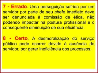7 - Errado. Uma perseguição sofrida por um
servidor por parte de seu chefe imediato deve
ser denunciada à comissão de ética, não
podendo impactar na postura profissional e c
consequente diminuição de sua eficiência.
8 - Certo. A desmoralização do serviço
público pode ocorrer devido à ausência do
servidor, por gerar ineficiência dos processos.
 
