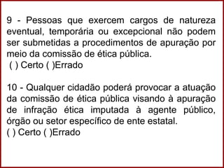 9 - Pessoas que exercem cargos de natureza
eventual, temporária ou excepcional não podem
ser submetidas a procedimentos de apuração por
meio da comissão de ética pública.
( ) Certo ( )Errado
10 - Qualquer cidadão poderá provocar a atuação
da comissão de ética pública visando à apuração
de infração ética imputada à agente público,
órgão ou setor específico de ente estatal.
( ) Certo ( )Errado
 