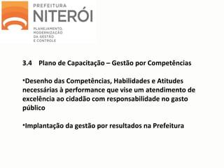 3.4 Plano de Capacitação – Gestão por Competências
•Desenho das Competências, Habilidades e Atitudes
necessárias à performance que vise um atendimento de
excelência ao cidadão com responsabilidade no gasto
público
•Implantação da gestão por resultados na Prefeitura
 