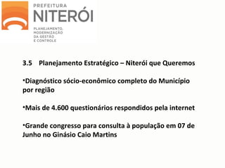 3.5 Planejamento Estratégico – Niterói que Queremos
•Diagnóstico sócio-econômico completo do Município
por região
•Mais de 4.600 questionários respondidos pela internet
•Grande congresso para consulta à população em 07 de
Junho no Ginásio Caio Martins
 