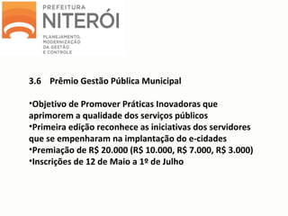 3.6 Prêmio Gestão Pública Municipal
•Objetivo de Promover Práticas Inovadoras que
aprimorem a qualidade dos serviços públicos
•Primeira edição reconhece as iniciativas dos servidores
que se empenharam na implantação do e-cidades
•Premiação de R$ 20.000 (R$ 10.000, R$ 7.000, R$ 3.000)
•Inscrições de 12 de Maio a 1º de Julho
 