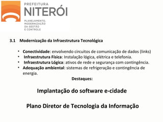3.1 Modernização da Infraestrutura Tecnológica
• Conectividade: envolvendo circuitos de comunicação de dados (links)
• Infraestrutura Física: Instalação lógica, elétrica e telefonia.
• Infraestrutura Lógica: ativos de rede e segurança com contingência.
• Adequação ambiental: sistemas de refrigeração e contingência de
energia.
Destaques:
Implantação do software e-cidade
Plano Diretor de Tecnologia da Informação
 