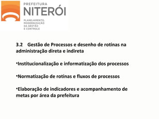 3.2 Gestão de Processos e desenho de rotinas na
administração direta e indireta
•Institucionalização e informatização dos processos
•Normatização de rotinas e fluxos de processos
•Elaboração de indicadores e acompanhamento de
metas por área da prefeitura
 