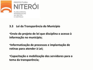 3.3 Lei da Transparência do Município
•Envio do projeto de lei que disciplina o acesso à
informação no município;
•Informatização de processos e implantação de
rotinas para atender à Lei;
•Capacitação e mobilização dos servidores para o
tema da transparência;
 