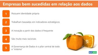 Empresas bem sucedidas em relação aos dados
Possuem identidade própria
A inovação a partir dos dados é frequente
Trabalham baseadas em indicadores estratégicos
A Governança de Dados é o pilar central de todo
o “sistema”
São muito mais racionais
1
2
3
4
5
 