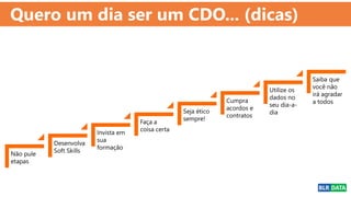 Quero um dia ser um CDO... (dicas)
Não pule
etapas
Desenvolva
Soft Skills
Invista em
sua
formação
Faça a
coisa certa
Seja ético
sempre!
Cumpra
acordos e
contratos
Utilize os
dados no
seu dia-a-
dia
Saiba que
você não
irá agradar
a todos
 