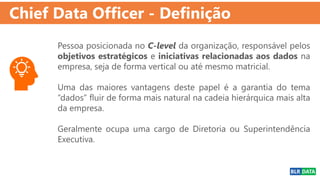Chief Data Officer - Definição
Pessoa posicionada no C-level da organização, responsável pelos
objetivos estratégicos e iniciativas relacionadas aos dados na
empresa, seja de forma vertical ou até mesmo matricial.
Uma das maiores vantagens deste papel é a garantia do tema
“dados” fluir de forma mais natural na cadeia hierárquica mais alta
da empresa.
Geralmente ocupa uma cargo de Diretoria ou Superintendência
Executiva.
 