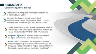 HIDROGRAFIA
Garantir Segurança Hídrica
Transposição e integração do Rio São Francisco até
o Açude Jati, no Ceará.
Cinturão das águas do Ceará, com 1,3 mil
quilômetros de canais. Implementação de 12 bacias
hidrográficas, ofertando água para 93% do Estado.
Ações previstas no Plano Decenal de Recursos Hídricos
e Plano de Ações Estratégicas de Recursos Hídricos do
Ceará (Investimento IPF/BIRD – US$ 176 milhões)
Programa Água Doce: aproveitamento sustentável
de águas subterrâneas com dessalinização.
Ceará 2050: “promover a instalação de plantas de
dessalinização de grande porte, utilizando a água do
mar, para o abastecimento da Região Metropolitana de
Fortaleza e outros usos nos municípios litorâneos”.
 