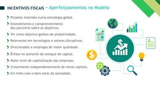 Projetos inseridos numa estratégia global.
Entendimento e comprometimento
dos parceiros sobre os objetivos.
Ter como objetivo ganhos de produtividade.
Relevantes em tecnologias e setores disruptivos.
Direcionados a empregos de maior qualidade.
Ênfase no aumento do estoque de capital.
Maior nível de capitalização das empresas.
Crescimento independentemente de novos capitais.
Em linha com o bem-estar da sociedade.
– Aperfeiçoamentos no Modelo
INCENTIVOS FISCAIS
 