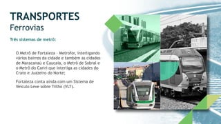 TRANSPORTES
Ferrovias
Três sistemas de metrô:
O Metrô de Fortaleza – Metrofor, interligando
vários bairros da cidade e também as cidades
de Maracanaú e Caucaia, o Metrô de Sobral e
o Metrô do Cariri que interliga as cidades do
Crato e Juazeiro do Norte;
Fortaleza conta ainda com um Sistema de
Veículo Leve sobre Trilho (VLT).
 