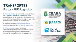 TRANSPORTES
Portos - HUB Logístico
O Porto do Pecém foi construído para estruturar
um Complexo Industrial e Portuário, com
planejamento de terminal para uso siderúrgico,
uma refinaria de petróleo e tancagem, operando
também como terminal de múltiplo uso.
É administrado pelo Governo do Estado do
Ceará em parceria com o Porto de Rotterdam.
O Porto do Mucuripe, em Fortaleza, é
administrado pelo Governo Federal e funciona
como terminal graneleiro, tancagem (será
transferida para o Pecém) e de passageiros.
 