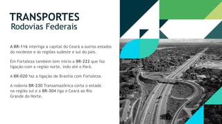A rodovia BR-230 Transamazônica corta o estado
na região sul e a BR-304 liga o Ceará ao Rio
Grande do Norte.
A BR-116 interliga a capital do Ceará a outros estados
do nordeste e às regiões sudeste e sul do país.
Em Fortaleza também tem início a BR-222 que faz
ligação com a região norte, indo até o Pará.
A BR-020 faz a ligação de Brasília com Fortaleza.
TRANSPORTES
Rodovias Federais
 