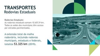 TRANSPORTES
Rodovias Estaduais
Rodovias Estaduais:
As rodovias estaduais somam 10.657,9 km.
Todas as sedes dos municípios têm acesso
por estradas pavimentadas.
A extensão total da malha
rodoviária, incluindo rodovias
municipais, estaduais e federais,
totaliza 53.325 km (2019).
 