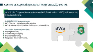 Acordo de Cooperação entre Amazon Web Services Inc. (AWS) e Governo do
Estado do Ceará.
CENTRO DE COMPETÊNCIA PARA TRANSFORMAÇÃO DIGITAL
Dimensão
Ambiental
Dimensão
Econômica
A AWS oferecerá os programas:
AWS Educate – voltado para Estudantes
AWS Academy – direcionado a Professores Universitários.
Terá como objetivos principais:
Empregabilidade;
Transformação Digital;
Empreendedorismo;
Pesquisa e Desenvolvimento.
 