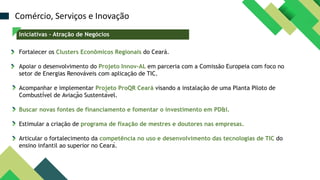 Fortalecer os Clusters Econômicos Regionais do Ceará.
Apoiar o desenvolvimento do Projeto Innov-AL em parceria com a Comissão Europeia com foco no
setor de Energias Renováveis com aplicação de TIC.
Acompanhar e implementar Projeto ProQR Ceará visando a instalação de uma Planta Piloto de
Combustível de Aviação Sustentável.
Buscar novas fontes de financiamento e fomentar o investimento em PD&I.
Estimular a criação de programa de fixação de mestres e doutores nas empresas.
Articular o fortalecimento da competência no uso e desenvolvimento das tecnologias de TIC do
ensino infantil ao superior no Ceará.
Comércio, Serviços e Inovação
Iniciativas – Atração de Negócios
 