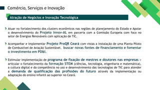 Atração de Negócios e Inovação Tecnológica
Atuar no fortalecimento dos clusters econômicos nas regiões de planejamento do Estado e Apoiar
o desenvolvimento do Projeto Innov-AL em parceria com a Comissão Europeia com foco no
setor de Energias Renováveis com aplicação de TIC.
Acompanhar e implementar Projeto ProQR Ceará com vistas a instalação de uma Planta Piloto
de Combustível de Aviação Sustentável, buscar novas fontes de financiamento e fomentar
o investimento em PD&I.
Estimular implementação de programa de fixação de mestres e doutores nas empresas e
articular o fortalecimento da formação STEM (ciências, tecnologia, engenharia e matemática),
a cultura digital e da competência no uso e desenvolvimento das tecnologias de TIC para atender
a demanda de qualificação das profissões do futuro através da implementação ou
adaptação do ensino infantil ao superior no Ceará.
Comércio, Serviços e Inovação
 