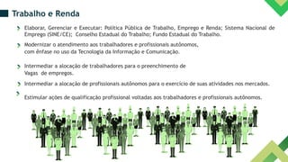 Trabalho e Renda
Elaborar, Gerenciar e Executar: Política Pública de Trabalho, Emprego e Renda; Sistema Nacional de
Emprego (SINE/CE); Conselho Estadual do Trabalho; Fundo Estadual do Trabalho.
Modernizar o atendimento aos trabalhadores e profissionais autônomos,
com ênfase no uso da Tecnologia da Informação e Comunicação.
Intermediar a alocação de trabalhadores para o preenchimento de
Vagas de empregos.
Intermediar a alocação de profissionais autônomos para o exercício de suas atividades nos mercados.
Estimular ações de qualificação profissional voltadas aos trabalhadores e profissionais autônomos.
 