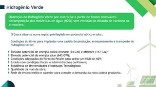 Hidrogênio Verde
Obtenção do Hidrogênio Verde por eletrólise a partir de fontes renováveis –
decomposição das moléculas de água (H2O),sem emissão do dióxido de carbono na
atmosfera.
O Ceará situa-se numa região privilegiada em potencial eólico e solar;
Condições atrativas para implantar uma cadeia de produção, armazenamento e transporte do
hidrogênio verde:
Elevado potencial de energia eólica onshore (94 GW) e offshore (117 GW);
Elevado potencial de energia solar (643 GW);
Condições adequadas do Porto do Pecém para sediar um HUB de H2V;
Estado com condições fiscais e administrativas confiáveis;
Existência de Universidades e Institutos Tecnológicos;
Qualidade da mão de obra;
Rede de ensino médio e superior para atender a demanda da nova cadeia produtiva.
 