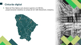 Cinturão digital
Rede de Fibra Óptica com alcance superior a 8.100 Km,
proporcionando trabalhos no campo de IoT, VoIP, Blockchain, Analytics.
 