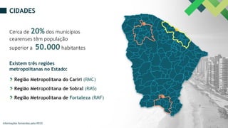 CIDADES
Cerca de 20% dos municípios
cearenses têm população
superior a 50.000 habitantes
Região Metropolitana do Cariri (RMC)
Existem três regiões
metropolitanas no Estado:
Região Metropolitana de Sobral (RMS)
Região Metropolitana de Fortaleza (RMF)
Informações fornecidas pelo IPECE
 