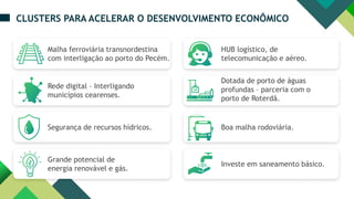 HUB logístico, de
telecomunicação e aéreo.
Dotada de porto de águas
profundas – parceria com o
porto de Roterdã.
Boa malha rodoviária.
Investe em saneamento básico.
CLUSTERS PARA ACELERAR O DESENVOLVIMENTO ECONÔMICO
Malha ferroviária transnordestina
com interligação ao porto do Pecém.
Rede digital – Interligando
municípios cearenses.
Segurança de recursos hídricos.
Grande potencial de
energia renovável e gás.
 