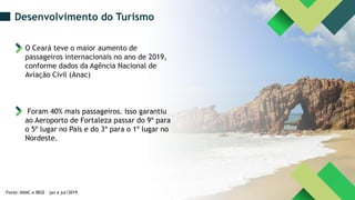 Fonte: ANAC e IBGE – jan a jul/2019
Desenvolvimento do Turismo
O Ceará teve o maior aumento de
passageiros internacionais no ano de 2019,
conforme dados da Agência Nacional de
Aviação Civil (Anac)
Foram 40% mais passageiros. Isso garantiu
ao Aeroporto de Fortaleza passar do 9º para
o 5º lugar no País e do 3º para o 1º lugar no
Nordeste.
 