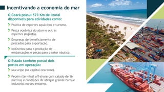 Incentivando a economia do mar
O Ceará possui 573 Km de litoral
disponíveis para atividades como:
Prática de esportes aquáticos e turismo.
Pesca oceânica do atum e outras
espécies (lagosta).
Empresas de beneficiamento de
pescados para exportação.
Indústrias para a produção de
embarcações e peças para o setor náutico.
O Estado também possui dois
portos em operação:
Mucuripe (na capital cearense).
Pecém (terminal off-shore com calado de 16
metros) e condições de abrigar grande Parque
Industrial no seu entorno.
 