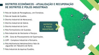 DISTRITOS
E POLOS
INDUSTRIAIS
Polo de Saúde de Porangabussu, em Fortaleza.
Polo de Saúde de Eusébio.
Distrito Industrial de Maracanaú.
Distrito Industrial de Sobral.
Distrito Industrial do Cariri.
Polo Farmacêutico de Guaiuba.
Polo Industrial de Horizonte e Pacajus.
ZPE – Zona de Processamento de Exportações.
CIPP – Complexo Industrial e Portuário.
Polo Multisetorial Metalmecânico Vale do
Jaguaribe em Tabuleiro do Norte.
Polo Industrial de Aquiraz/Eusébio.
DISTRITOS ECONÔMICOS – ATUALIZAÇÃO E RECUPERAÇÃO
DE DISTRITOS E POLOS INDUSTRIAIS
 