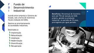 F
D
I
Fundo de
Desenvolvimento
Industrial
Acordo entre empresa e Governo do
Estado, sob a forma de incentivos
fiscais (redução de ICMS).
Destina-se prioritariamente
às sociedades industriais.
Destinados à:
Relocalização
Ampliação
Modernização
Diversificação
Recuperação
Implantação
Benefícios: Percentual de incentivo
será até 75% de isenção do ICMS
próprio, gerado na produção
industrial, no período de 10 anos,
prorrogáveis por igual período.
 